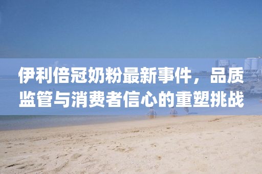 伊利倍冠奶粉最新事件，品質(zhì)監(jiān)管與消費(fèi)者信心的重塑挑戰(zhàn)