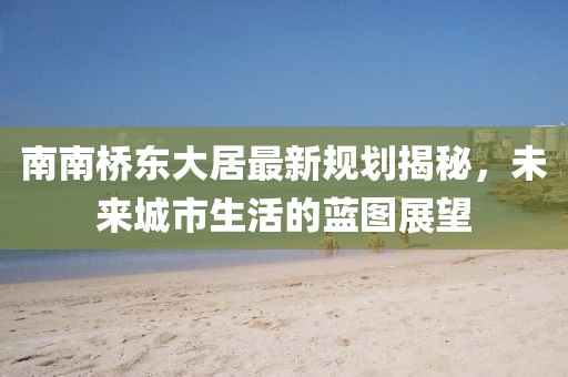 南南橋東大居最新規(guī)劃揭秘，未來城市生活的藍(lán)圖展望