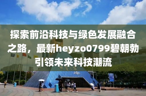 探索前沿科技與綠色發(fā)展融合之路，最新heyzo0799碧朝勃引領(lǐng)未來科技潮流