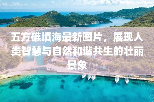 五方礁填海最新圖片，展現(xiàn)人類智慧與自然和諧共生的壯麗景象