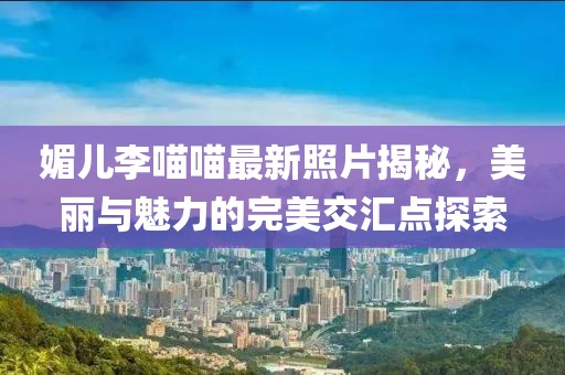 媚兒李喵喵最新照片揭秘，美麗與魅力的完美交匯點(diǎn)探索