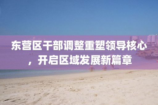 東營區(qū)干部調(diào)整重塑領(lǐng)導核心，開啟區(qū)域發(fā)展新篇章