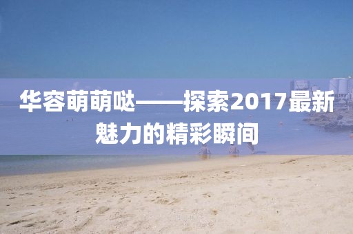 華容萌萌噠——探索2017最新魅力的精彩瞬間