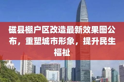 磁縣棚戶區(qū)改造最新效果圖公布，重塑城市形象，提升民生福祉