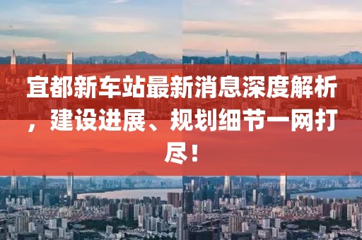 宜都新車站最新消息深度解析，建設(shè)進(jìn)展、規(guī)劃細(xì)節(jié)一網(wǎng)打盡！