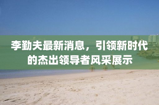 李勤夫最新消息，引領(lǐng)新時(shí)代的杰出領(lǐng)導(dǎo)者風(fēng)采展示