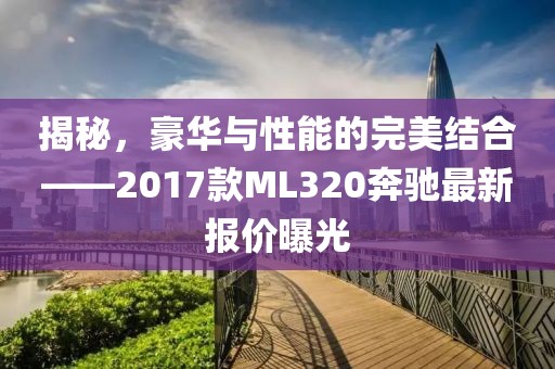 揭秘，豪華與性能的完美結(jié)合——2017款ML320奔馳最新報價曝光