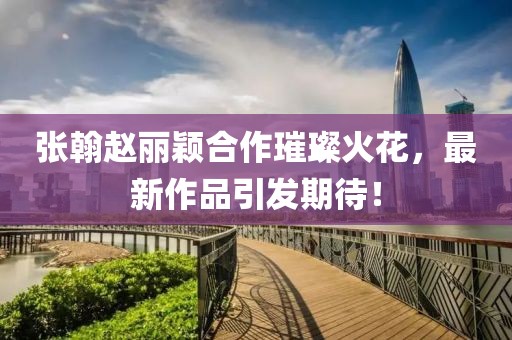 張翰趙麗穎合作璀璨火花，最新作品引發(fā)期待！