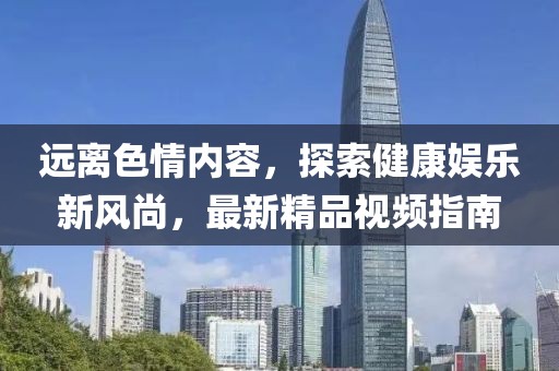 遠離色情內(nèi)容，探索健康娛樂新風尚，最新精品視頻指南