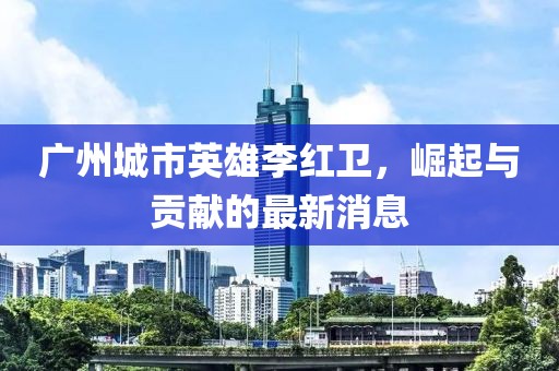 廣州城市英雄李紅衛(wèi)，崛起與貢獻(xiàn)的最新消息