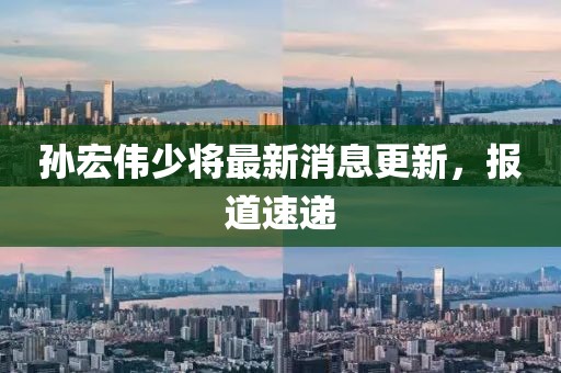 孫宏偉少將最新消息更新，報(bào)道速遞