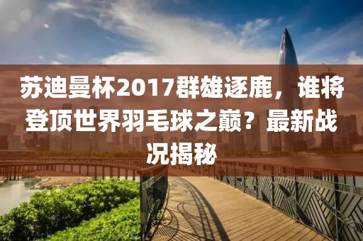蘇迪曼杯2017群雄逐鹿，誰將登頂世界羽毛球之巔？最新戰(zhàn)況揭秘