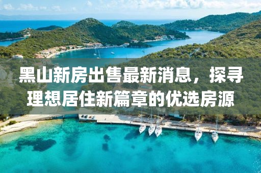 黑山新房出售最新消息，探尋理想居住新篇章的優(yōu)選房源