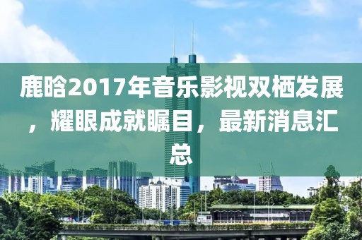 鹿晗2017年音樂影視雙棲發(fā)展，耀眼成就矚目，最新消息匯總