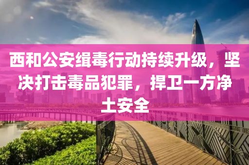西和公安緝毒行動持續(xù)升級，堅決打擊毒品犯罪，捍衛(wèi)一方凈土安全