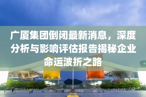 廣廈集團(tuán)倒閉最新消息，深度分析與影響評估報告揭秘企業(yè)命運波折之路