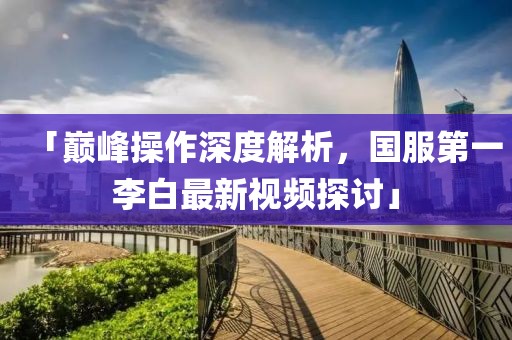 「巔峰操作深度解析，國服第一李白最新視頻探討」