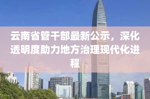 云南省管干部最新公示，深化透明度助力地方治理現代化進程