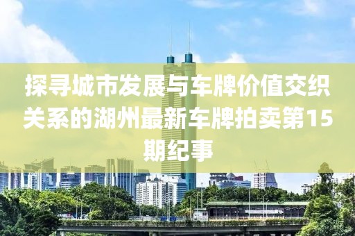 探尋城市發(fā)展與車牌價值交織關系的湖州最新車牌拍賣第15期紀事