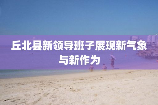 丘北縣新領(lǐng)導(dǎo)班子展現(xiàn)新氣象與新作為