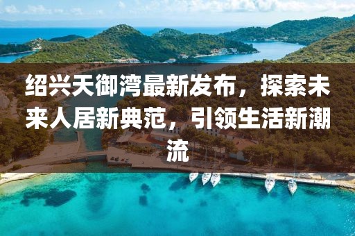 紹興天御灣最新發(fā)布，探索未來(lái)人居新典范，引領(lǐng)生活新潮流