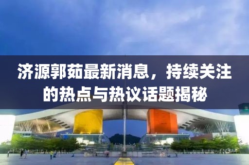 濟(jì)源郭茹最新消息，持續(xù)關(guān)注的熱點(diǎn)與熱議話題揭秘