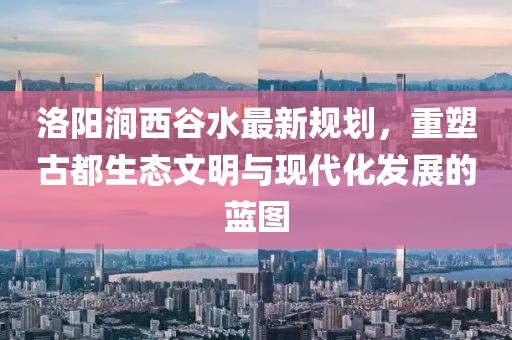 洛陽澗西谷水最新規(guī)劃，重塑古都生態(tài)文明與現(xiàn)代化發(fā)展的藍(lán)圖