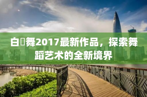 白咲舞2017最新作品，探索舞蹈藝術的全新境界