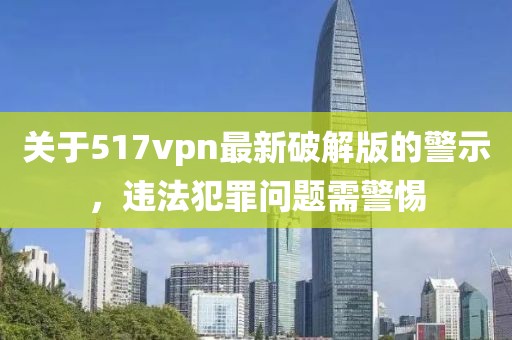 關于517vpn最新破解版的警示，違法犯罪問題需警惕
