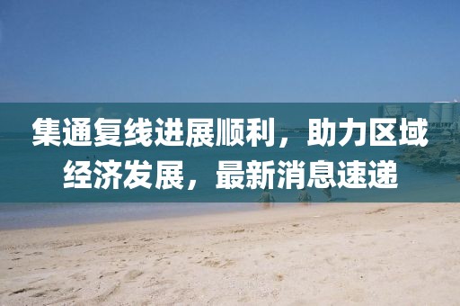 集通復(fù)線進(jìn)展順利，助力區(qū)域經(jīng)濟(jì)發(fā)展，最新消息速遞