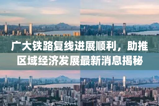 廣大鐵路復(fù)線進(jìn)展順利，助推區(qū)域經(jīng)濟(jì)發(fā)展最新消息揭秘