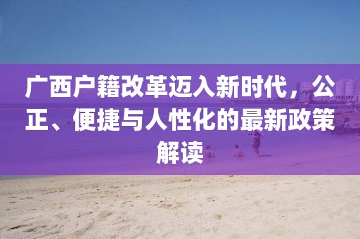 廣西戶籍改革邁入新時(shí)代，公正、便捷與人性化的最新政策解讀