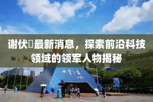 謝伏曕最新消息，探索前沿科技領域的領軍人物揭秘