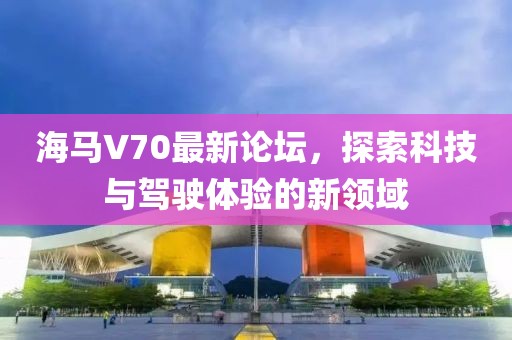 海馬V70最新論壇，探索科技與駕駛體驗(yàn)的新領(lǐng)域