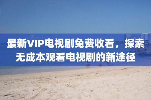 最新VIP電視劇免費(fèi)收看，探索無成本觀看電視劇的新途徑