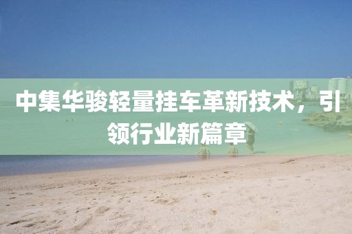 中集華駿輕量掛車革新技術(shù)，引領(lǐng)行業(yè)新篇章