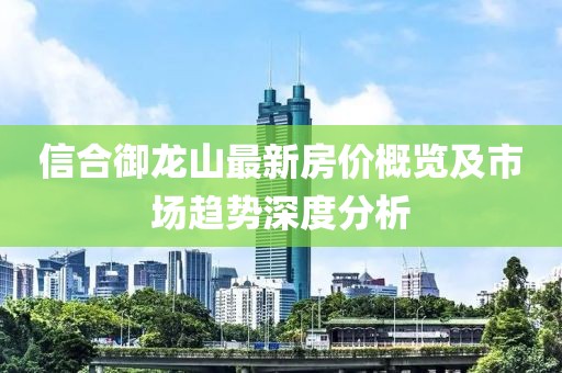 信合御龍山最新房價概覽及市場趨勢深度分析