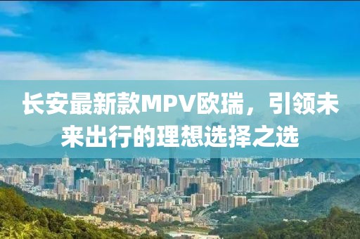長安最新款MPV歐瑞，引領(lǐng)未來出行的理想選擇之選