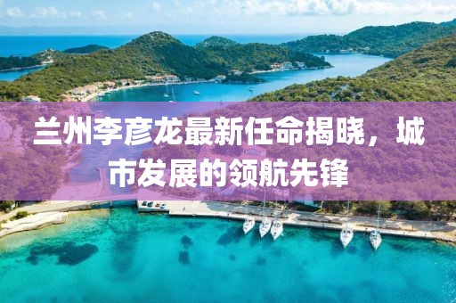 蘭州李彥龍最新任命揭曉，城市發(fā)展的領(lǐng)航先鋒