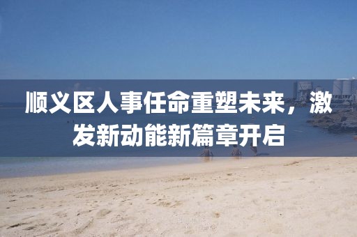 順義區(qū)人事任命重塑未來(lái)，激發(fā)新動(dòng)能新篇章開(kāi)啟