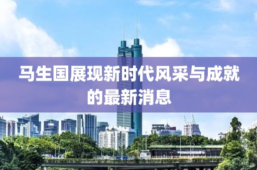 馬生國展現(xiàn)新時(shí)代風(fēng)采與成就的最新消息