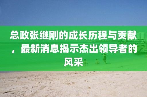 總政張繼剛的成長歷程與貢獻(xiàn)，最新消息揭示杰出領(lǐng)導(dǎo)者的風(fēng)采