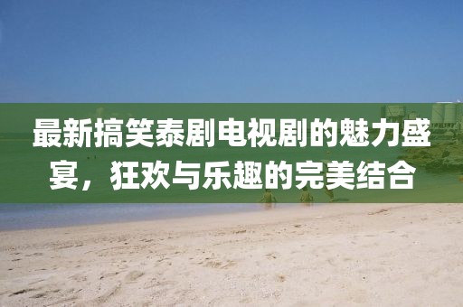 最新搞笑泰劇電視劇的魅力盛宴，狂歡與樂趣的完美結合