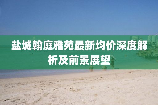 鹽城翰庭雅苑最新均價(jià)深度解析及前景展望