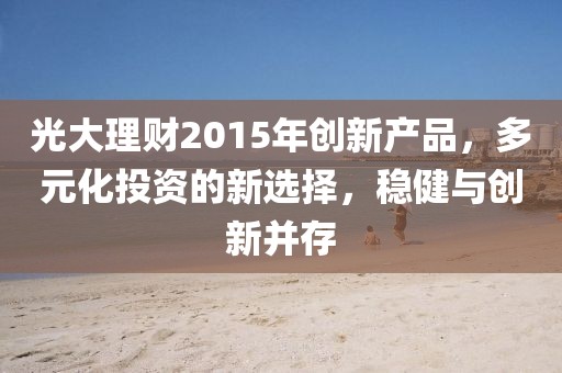 光大理財2015年創(chuàng)新產(chǎn)品，多元化投資的新選擇，穩(wěn)健與創(chuàng)新并存