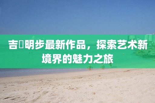 吉沢明步最新作品，探索藝術(shù)新境界的魅力之旅