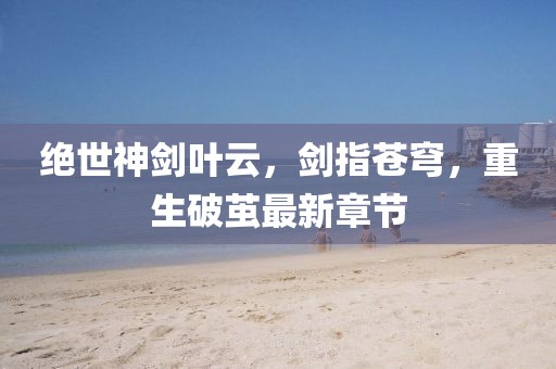 絕世神劍葉云，劍指蒼穹，重生破繭最新章節(jié)