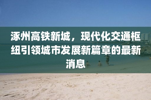 涿州高鐵新城，現(xiàn)代化交通樞紐引領(lǐng)城市發(fā)展新篇章的最新消息
