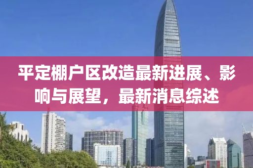 平定棚戶區(qū)改造最新進展、影響與展望，最新消息綜述