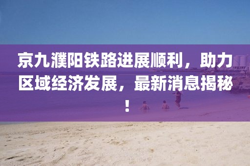 京九濮陽鐵路進展順利，助力區(qū)域經(jīng)濟發(fā)展，最新消息揭秘！